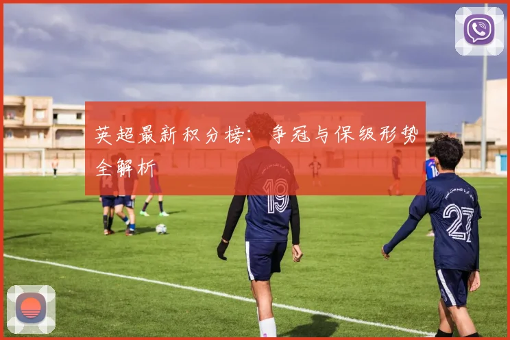 英超最新积分榜：争冠与保级形势全解析